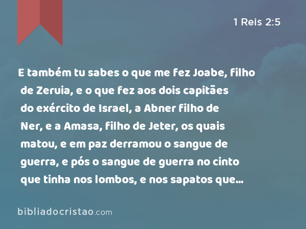 E também tu sabes o que me fez Joabe, filho de Zeruia, e o que fez aos dois capitães do exército de Israel, a Abner filho de Ner, e a Amasa, filho de Jeter, os quais matou, e em paz derramou o sangue de guerra, e pós o sangue de guerra no cinto que tinha nos lombos, e nos sapatos que trazia nos pés. - 1 Reis 2:5