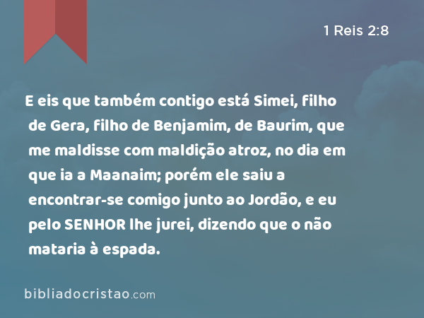 E eis que também contigo está Simei, filho de Gera, filho de Benjamim, de Baurim, que me maldisse com maldição atroz, no dia em que ia a Maanaim; porém ele saiu a encontrar-se comigo junto ao Jordão, e eu pelo SENHOR lhe jurei, dizendo que o não mataria à espada. - 1 Reis 2:8