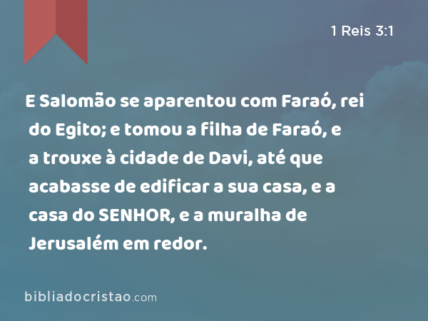 E Salomão se aparentou com Faraó, rei do Egito; e tomou a filha de Faraó, e a trouxe à cidade de Davi, até que acabasse de edificar a sua casa, e a casa do SENHOR, e a muralha de Jerusalém em redor. - 1 Reis 3:1