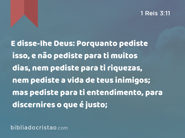 E disse-lhe Deus: Porquanto pediste isso, e não pediste para ti muitos dias, nem pediste para ti riquezas, nem pediste a vida de teus inimigos; mas pediste para ti entendimento, para discernires o que é justo; - 1 Reis 3:11