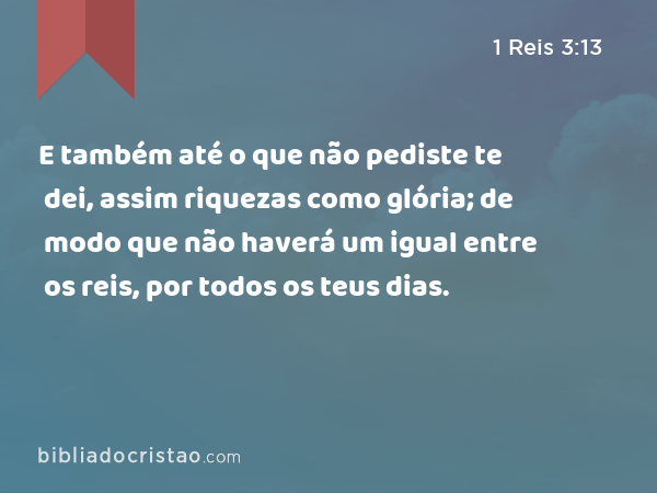 E também até o que não pediste te dei, assim riquezas como glória; de modo que não haverá um igual entre os reis, por todos os teus dias. - 1 Reis 3:13