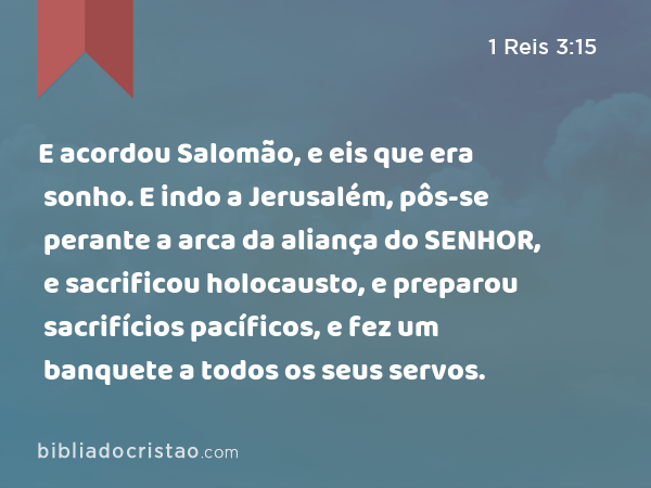 E acordou Salomão, e eis que era sonho. E indo a Jerusalém, pôs-se perante a arca da aliança do SENHOR, e sacrificou holocausto, e preparou sacrifícios pacíficos, e fez um banquete a todos os seus servos. - 1 Reis 3:15