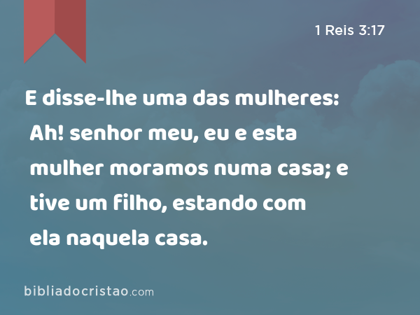 E disse-lhe uma das mulheres: Ah! senhor meu, eu e esta mulher moramos numa casa; e tive um filho, estando com ela naquela casa. - 1 Reis 3:17
