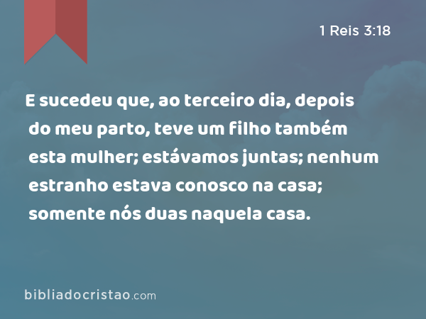 E sucedeu que, ao terceiro dia, depois do meu parto, teve um filho também esta mulher; estávamos juntas; nenhum estranho estava conosco na casa; somente nós duas naquela casa. - 1 Reis 3:18