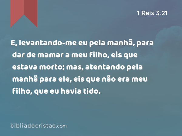 E, levantando-me eu pela manhã, para dar de mamar a meu filho, eis que estava morto; mas, atentando pela manhã para ele, eis que não era meu filho, que eu havia tido. - 1 Reis 3:21