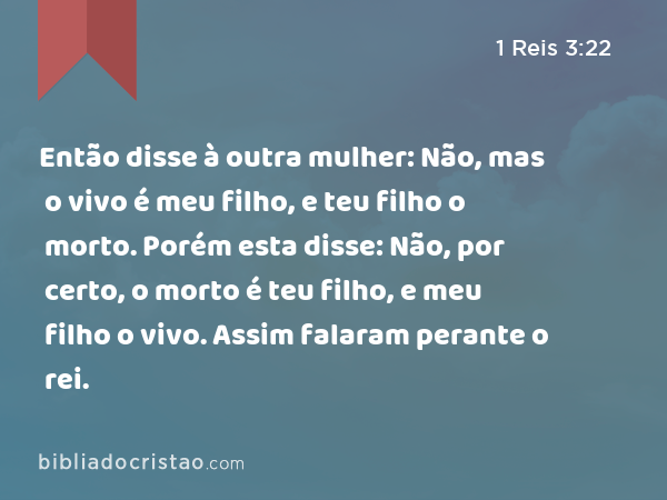 Então disse à outra mulher: Não, mas o vivo é meu filho, e teu filho o morto. Porém esta disse: Não, por certo, o morto é teu filho, e meu filho o vivo. Assim falaram perante o rei. - 1 Reis 3:22