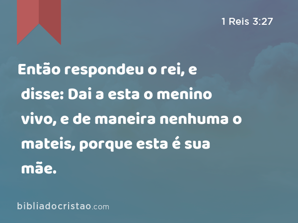 Então respondeu o rei, e disse: Dai a esta o menino vivo, e de maneira nenhuma o mateis, porque esta é sua mãe. - 1 Reis 3:27