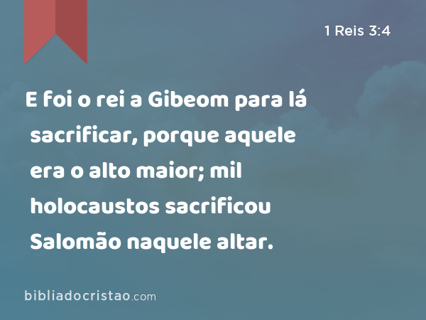 E foi o rei a Gibeom para lá sacrificar, porque aquele era o alto maior; mil holocaustos sacrificou Salomão naquele altar. - 1 Reis 3:4