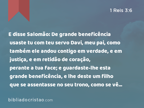 E disse Salomão: De grande beneficência usaste tu com teu servo Davi, meu pai, como também ele andou contigo em verdade, e em justiça, e em retidão de coração, perante a tua face; e guardaste-lhe esta grande beneficência, e lhe deste um filho que se assentasse no seu trono, como se vê neste dia. - 1 Reis 3:6