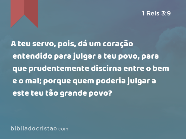 A teu servo, pois, dá um coração entendido para julgar a teu povo, para que prudentemente discirna entre o bem e o mal; porque quem poderia julgar a este teu tão grande povo? - 1 Reis 3:9