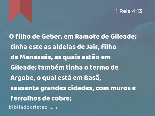 O filho de Geber, em Ramote de Gileade; tinha este as aldeias de Jair, filho de Manassés, as quais estão em Gileade; também tinha o termo de Argobe, o qual está em Basã, sessenta grandes cidades, com muros e ferrolhos de cobre; - 1 Reis 4:13