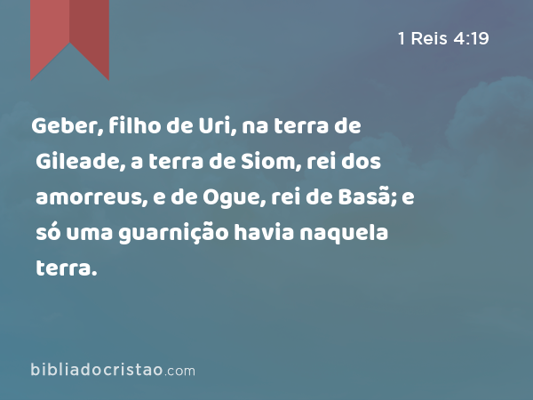 Geber, filho de Uri, na terra de Gileade, a terra de Siom, rei dos amorreus, e de Ogue, rei de Basã; e só uma guarnição havia naquela terra. - 1 Reis 4:19