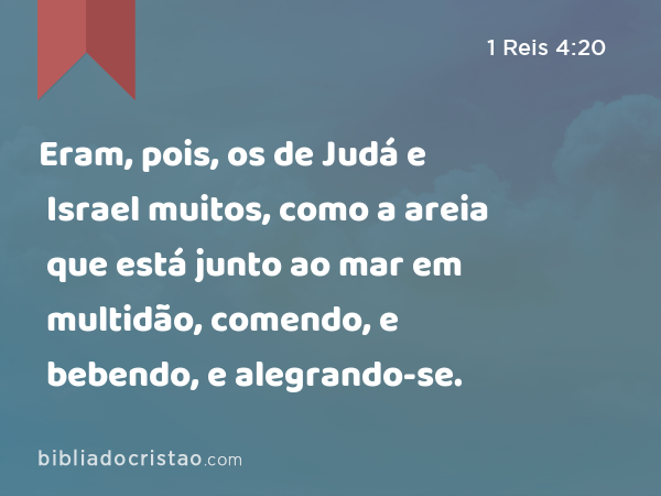 Eram, pois, os de Judá e Israel muitos, como a areia que está junto ao mar em multidão, comendo, e bebendo, e alegrando-se. - 1 Reis 4:20