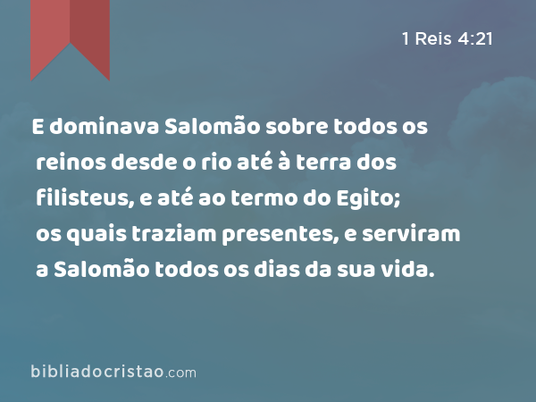 E dominava Salomão sobre todos os reinos desde o rio até à terra dos filisteus, e até ao termo do Egito; os quais traziam presentes, e serviram a Salomão todos os dias da sua vida. - 1 Reis 4:21