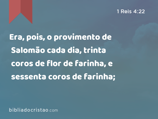 Era, pois, o provimento de Salomão cada dia, trinta coros de flor de farinha, e sessenta coros de farinha; - 1 Reis 4:22