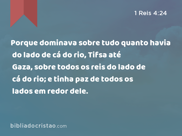 Porque dominava sobre tudo quanto havia do lado de cá do rio, Tifsa até Gaza, sobre todos os reis do lado de cá do rio; e tinha paz de todos os lados em redor dele. - 1 Reis 4:24