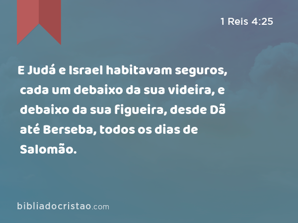 E Judá e Israel habitavam seguros, cada um debaixo da sua videira, e debaixo da sua figueira, desde Dã até Berseba, todos os dias de Salomão. - 1 Reis 4:25