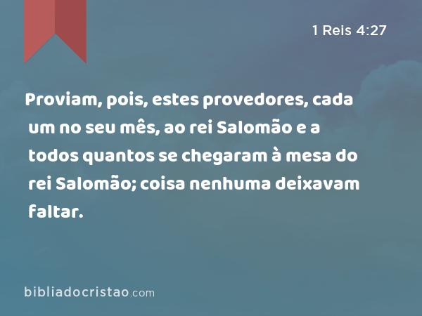 Proviam, pois, estes provedores, cada um no seu mês, ao rei Salomão e a todos quantos se chegaram à mesa do rei Salomão; coisa nenhuma deixavam faltar. - 1 Reis 4:27