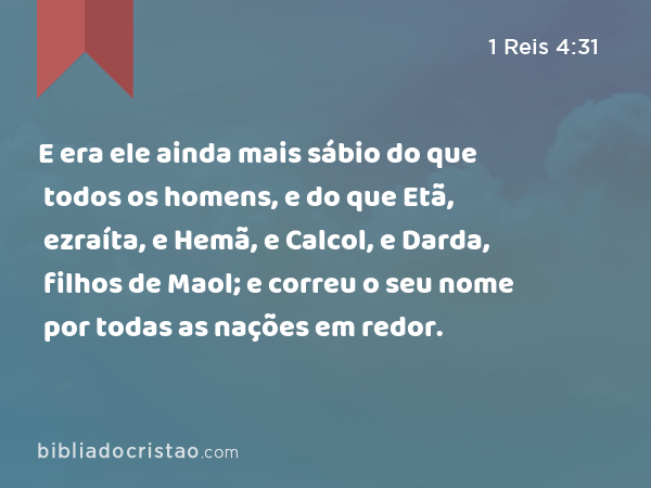 E era ele ainda mais sábio do que todos os homens, e do que Etã, ezraíta, e Hemã, e Calcol, e Darda, filhos de Maol; e correu o seu nome por todas as nações em redor. - 1 Reis 4:31