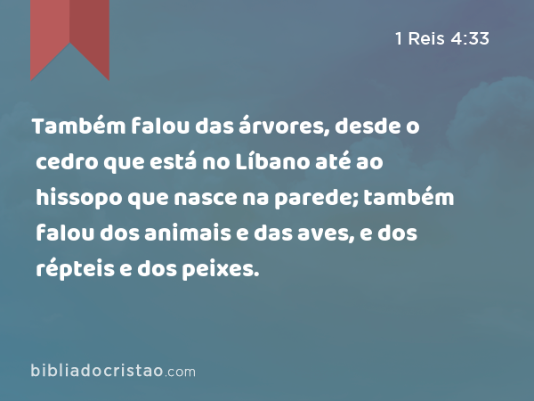 Também falou das árvores, desde o cedro que está no Líbano até ao hissopo que nasce na parede; também falou dos animais e das aves, e dos répteis e dos peixes. - 1 Reis 4:33