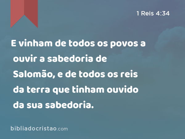 E vinham de todos os povos a ouvir a sabedoria de Salomão, e de todos os reis da terra que tinham ouvido da sua sabedoria. - 1 Reis 4:34