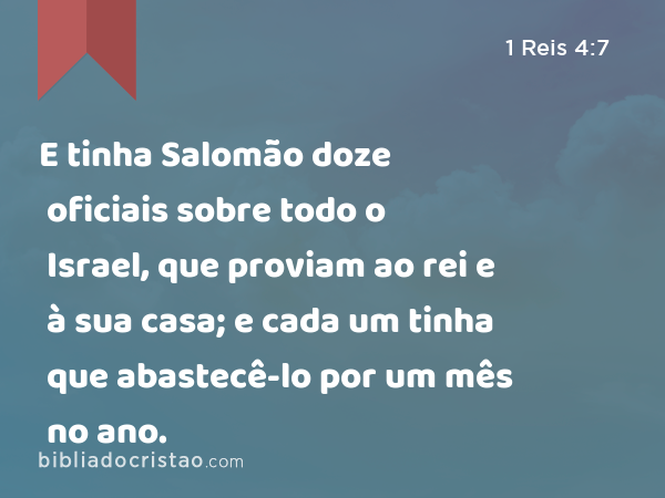 E tinha Salomão doze oficiais sobre todo o Israel, que proviam ao rei e à sua casa; e cada um tinha que abastecê-lo por um mês no ano. - 1 Reis 4:7