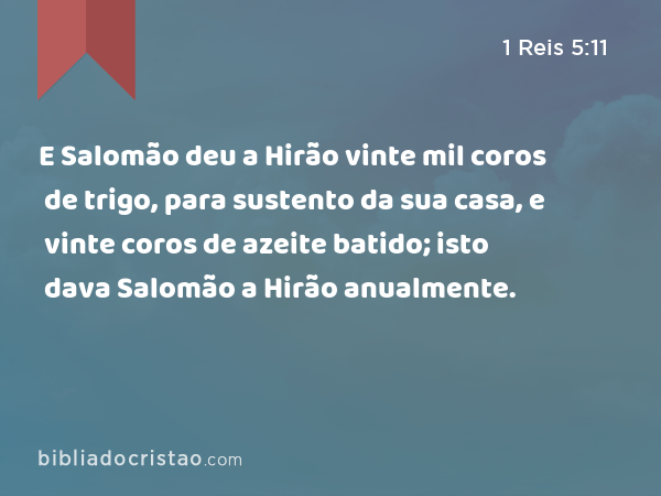 E Salomão deu a Hirão vinte mil coros de trigo, para sustento da sua casa, e vinte coros de azeite batido; isto dava Salomão a Hirão anualmente. - 1 Reis 5:11