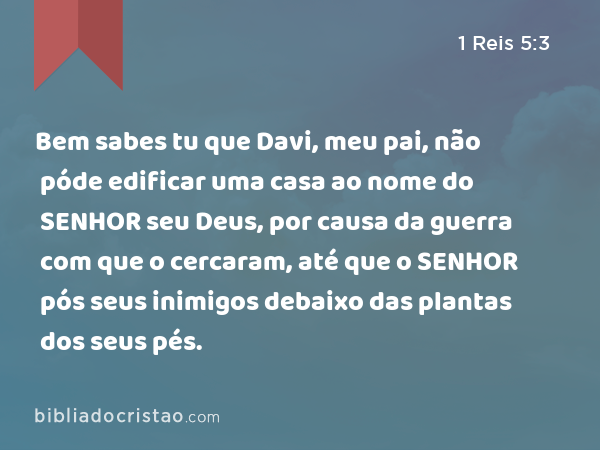 Bem sabes tu que Davi, meu pai, não póde edificar uma casa ao nome do SENHOR seu Deus, por causa da guerra com que o cercaram, até que o SENHOR pós seus inimigos debaixo das plantas dos seus pés. - 1 Reis 5:3