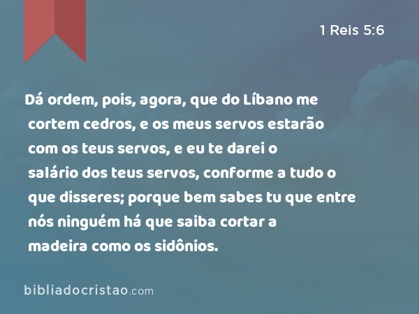 Dá ordem, pois, agora, que do Líbano me cortem cedros, e os meus servos estarão com os teus servos, e eu te darei o salário dos teus servos, conforme a tudo o que disseres; porque bem sabes tu que entre nós ninguém há que saiba cortar a madeira como os sidônios. - 1 Reis 5:6