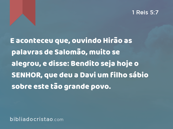 E aconteceu que, ouvindo Hirão as palavras de Salomão, muito se alegrou, e disse: Bendito seja hoje o SENHOR, que deu a Davi um filho sábio sobre este tão grande povo. - 1 Reis 5:7