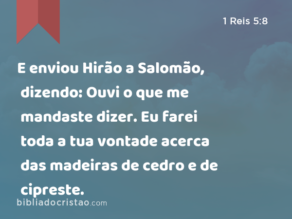 E enviou Hirão a Salomão, dizendo: Ouvi o que me mandaste dizer. Eu farei toda a tua vontade acerca das madeiras de cedro e de cipreste. - 1 Reis 5:8