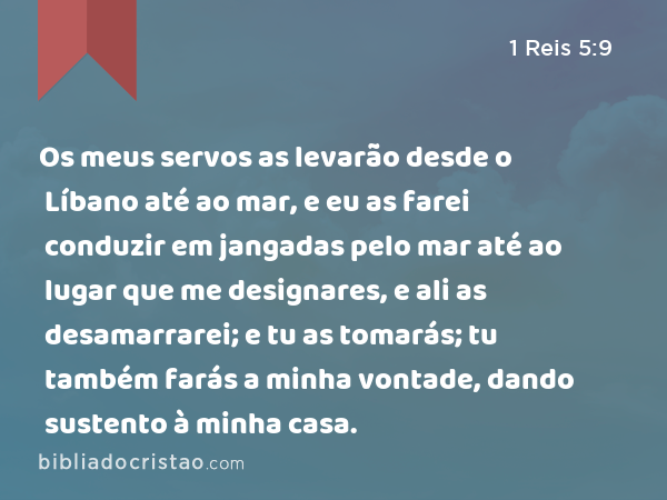 Os meus servos as levarão desde o Líbano até ao mar, e eu as farei conduzir em jangadas pelo mar até ao lugar que me designares, e ali as desamarrarei; e tu as tomarás; tu também farás a minha vontade, dando sustento à minha casa. - 1 Reis 5:9