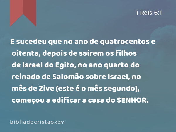 E sucedeu que no ano de quatrocentos e oitenta, depois de saírem os filhos de Israel do Egito, no ano quarto do reinado de Salomão sobre Israel, no mês de Zive (este é o mês segundo), começou a edificar a casa do SENHOR. - 1 Reis 6:1