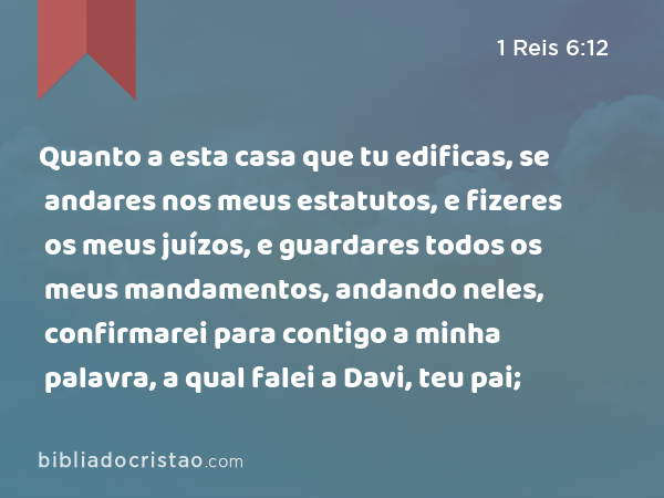 Quanto a esta casa que tu edificas, se andares nos meus estatutos, e fizeres os meus juízos, e guardares todos os meus mandamentos, andando neles, confirmarei para contigo a minha palavra, a qual falei a Davi, teu pai; - 1 Reis 6:12
