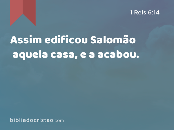 Assim edificou Salomão aquela casa, e a acabou. - 1 Reis 6:14