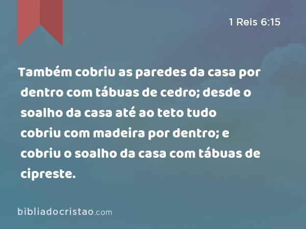 Também cobriu as paredes da casa por dentro com tábuas de cedro; desde o soalho da casa até ao teto tudo cobriu com madeira por dentro; e cobriu o soalho da casa com tábuas de cipreste. - 1 Reis 6:15