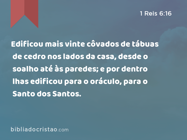 Edificou mais vinte côvados de tábuas de cedro nos lados da casa, desde o soalho até às paredes; e por dentro lhas edificou para o oráculo, para o Santo dos Santos. - 1 Reis 6:16