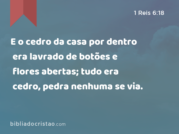 E o cedro da casa por dentro era lavrado de botões e flores abertas; tudo era cedro, pedra nenhuma se via. - 1 Reis 6:18