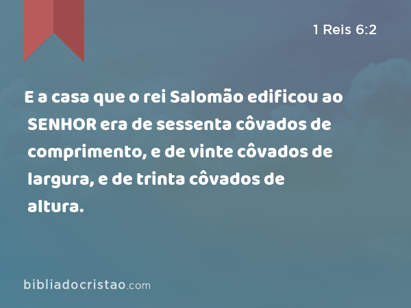 E a casa que o rei Salomão edificou ao SENHOR era de sessenta côvados de comprimento, e de vinte côvados de largura, e de trinta côvados de altura. - 1 Reis 6:2