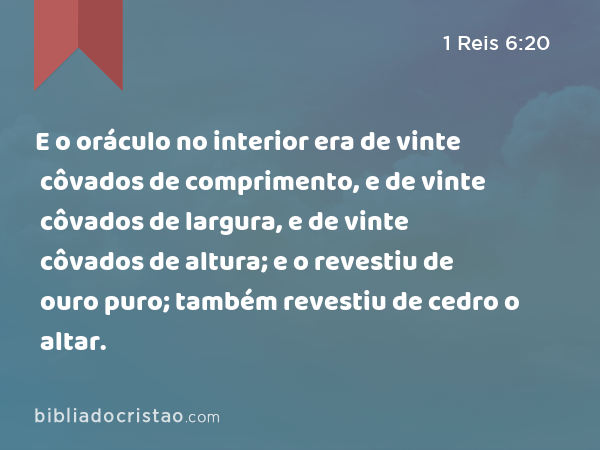 E o oráculo no interior era de vinte côvados de comprimento, e de vinte côvados de largura, e de vinte côvados de altura; e o revestiu de ouro puro; também revestiu de cedro o altar. - 1 Reis 6:20