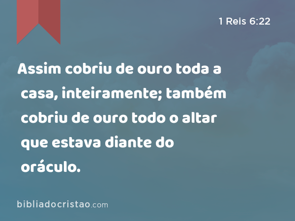 Assim cobriu de ouro toda a casa, inteiramente; também cobriu de ouro todo o altar que estava diante do oráculo. - 1 Reis 6:22