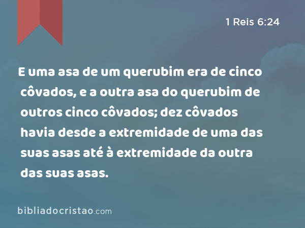 E uma asa de um querubim era de cinco côvados, e a outra asa do querubim de outros cinco côvados; dez côvados havia desde a extremidade de uma das suas asas até à extremidade da outra das suas asas. - 1 Reis 6:24