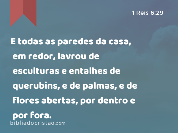 E todas as paredes da casa, em redor, lavrou de esculturas e entalhes de querubins, e de palmas, e de flores abertas, por dentro e por fora. - 1 Reis 6:29