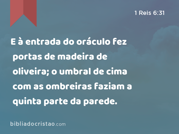 E à entrada do oráculo fez portas de madeira de oliveira; o umbral de cima com as ombreiras faziam a quinta parte da parede. - 1 Reis 6:31