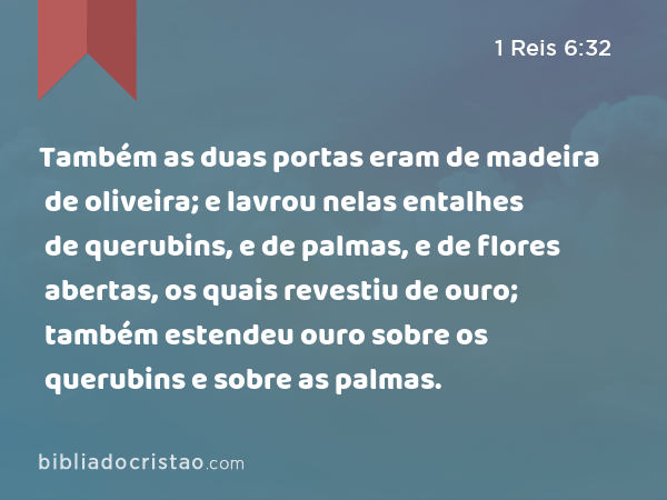 Também as duas portas eram de madeira de oliveira; e lavrou nelas entalhes de querubins, e de palmas, e de flores abertas, os quais revestiu de ouro; também estendeu ouro sobre os querubins e sobre as palmas. - 1 Reis 6:32