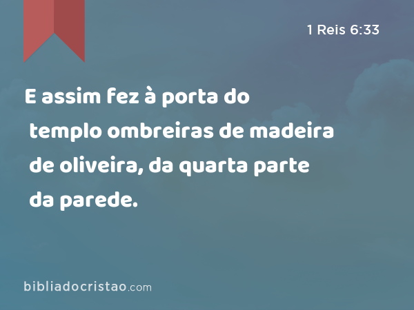 E assim fez à porta do templo ombreiras de madeira de oliveira, da quarta parte da parede. - 1 Reis 6:33