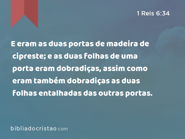 E eram as duas portas de madeira de cipreste; e as duas folhas de uma porta eram dobradiças, assim como eram também dobradiças as duas folhas entalhadas das outras portas. - 1 Reis 6:34