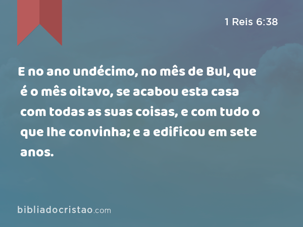 E no ano undécimo, no mês de Bul, que é o mês oitavo, se acabou esta casa com todas as suas coisas, e com tudo o que lhe convinha; e a edificou em sete anos. - 1 Reis 6:38