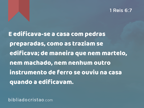 E edificava-se a casa com pedras preparadas, como as traziam se edificava; de maneira que nem martelo, nem machado, nem nenhum outro instrumento de ferro se ouviu na casa quando a edificavam. - 1 Reis 6:7