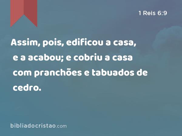 Assim, pois, edificou a casa, e a acabou; e cobriu a casa com pranchões e tabuados de cedro. - 1 Reis 6:9